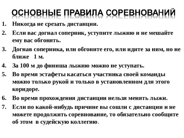 Никогда не срезать дистанции. Если вас догнал соперник, уступите лыжню и не мешайте ему  вас обгонять. Догнав соперника, или обгоните его, или идите за ним, но не ближе 1 м. За 100 м до финиша лыжню можно не уступать. Во время эстафеты касаться участника своей команды можно  только рукой и только в установленном для этого коридоре. Во время прохождения дистанции нельзя менять лыжи. Если по какой-нибудь причине вы сошли с дистанции и не можете продолжить соревнование, то обязательно сообщите об этом в судейскую коллегию . 