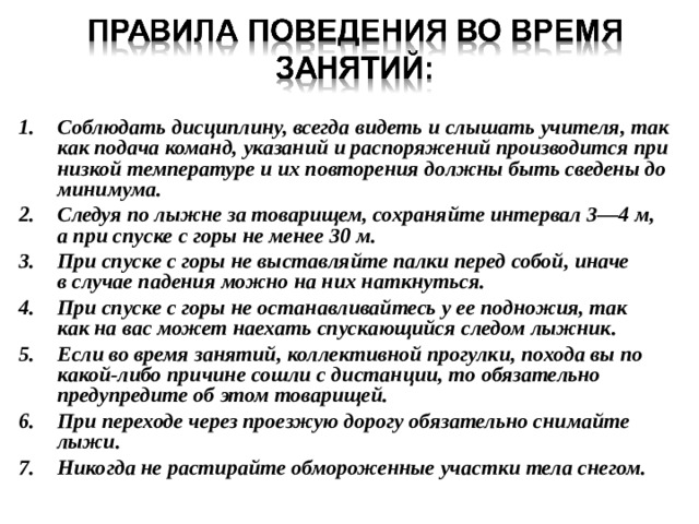 Соблюдать дисциплину, всегда видеть и слышать учителя, так  как подача команд, указаний и распоряжений производится при низкой температуре и их повторения должны быть сведены до минимума. Следуя по лыжне за товарищем, сохраняйте интервал 3—4 м,  а при спуске с горы не менее 30 м. При спуске с горы не выставляйте палки перед собой, иначе  в случае падения можно на них наткнуться. При спуске с горы не останавливайтесь у ее подножия, так  как на вас может наехать спускающийся следом лыжник. Если во время занятий, коллективной прогулки, похода вы по  какой-либо причине сошли с дистанции, то обязательно предупредите об этом товарищей. При переходе через проезжую дорогу обязательно снимайте  лыжи. Никогда не растирайте обмороженные участки тела снегом. 