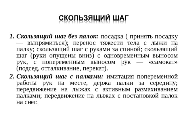 Скользящий шаг без палок: посадка ( принять посадку — выпрямиться); перенос тяжести тела с лыжи на палку; скользящий шаг с руками за спиной; скользящий шаг (руки опущены вниз) с одновременным выносом рук, с попеременным выносом рук — «самокат» (подсед, отталкивание, перекат). Скользящий шаг с палками: имитация попеременной работы рук на месте, держа палки за середину; передвижение на лыжах с активным размахиванием палками; передвижение на лыжах с постановкой палок на снег. 