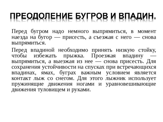  Перед бугром надо немного выпрямиться, в момент наезда на бугор — присесть, а съезжая с него — снова выпрямиться.  Перед впадиной необходимо принять низкую стойку, чтобы избежать прыжка. Проезжая впадину — выпрямиться, а выезжая из нее — снова присесть. Для сохранения устойчивости на спусках при встречающихся впадинах, ямах, буграх важным условием является контакт лыж со снегом. Для этого лыжник использует пружинящие движения ногами и уравновешивающие движения туловищем и руками. 