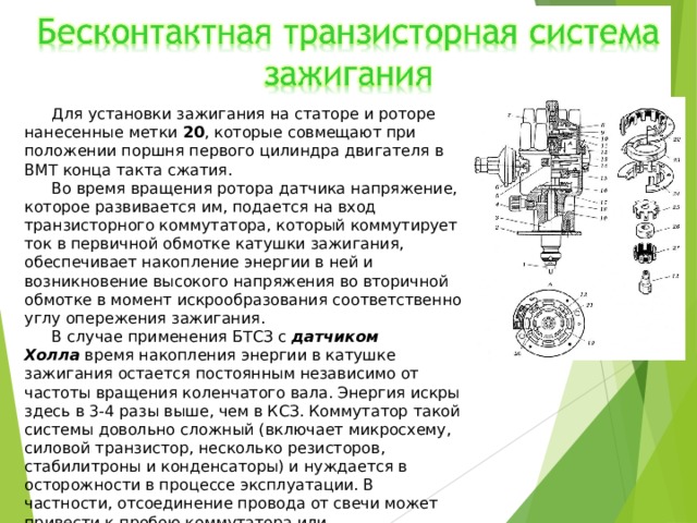 Для установки зажигания на статоре и роторе нанесенные метки  20 , которые совмещают при положении поршня первого цилиндра двигателя в ВМТ конца такта сжатия. Во время вращения ротора датчика напряжение, которое развивается им, подается на вход транзисторного коммутатора, который коммутирует ток в первичной обмотке катушки зажигания, обеспечивает накопление энергии в ней и возникновение высокого напряжения во вторичной обмотке в момент искрообразования соответственно углу опережения зажигания. В случае применения БТСЗ с  датчиком Холла  время накопления энергии в катушке зажигания остается постоянным независимо от частоты вращения коленчатого вала. Энергия искры здесь в 3-4 разы выше, чем в КСЗ. Коммутатор такой системы довольно сложный (включает микросхему, силовой транзистор, несколько резисторов, стабилитроны и конденсаторы) и нуждается в осторожности в процессе эксплуатации. В частности, отсоединение провода от свечи может привести к пробою коммутатора или распределителя 