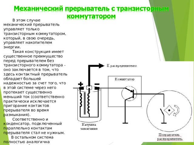  В этом случае механический прерыватель управляет только транзисторным коммутатором, который, в свою очередь, управляет накопителем энергии.  Такая конструкция имеет существенное преимущество перед прерывателем без транзисторного коммутатора - оно заключается в том, что здесь контактный прерыватель обладает большей надежностью за счет того, что в этой системе через него протекает существенно меньший ток (соответственно практически исключается пригорание контактов прерывателя во время размыкания).  Соответственно и конденсатор, подключенный параллельно контактам прерывателя стал не нужным. В остальном система полностью аналогична классической системе. 