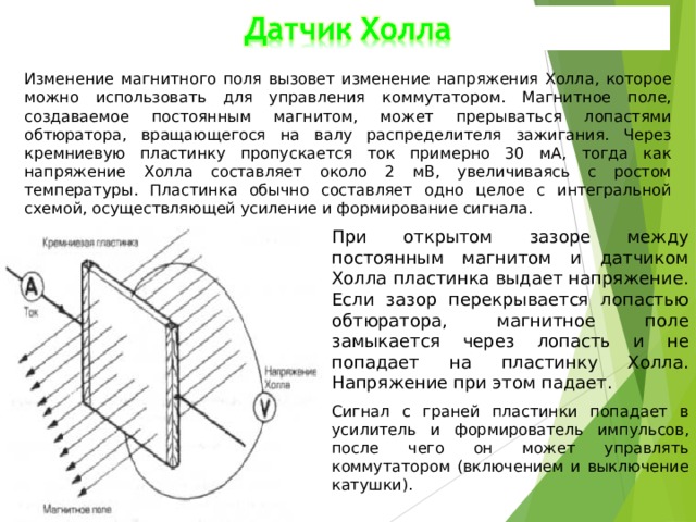 Изменение магнитного поля вызовет изменение напряжения Холла, которое можно использовать для управления коммутатором. Магнитное поле, создаваемое постоянным магнитом, может прерываться лопастями обтюратора, вращающегося на валу распределителя зажигания. Через кремниевую пластинку пропускается ток примерно 30 мА, тогда как напряжение Холла составляет около 2 мВ, увеличиваясь с ростом температуры. Пластинка обычно составляет одно целое с интегральной схемой, осуществляющей усиление и формирование сигнала. При открытом зазоре между постоянным магнитом и датчиком Холла пластинка выдает напряжение. Если зазор перекрывается лопастью обтюратора, магнитное поле замыкается через лопасть и не попадает на пластинку Холла. Напряжение при этом падает. Сигнал с граней пластинки попадает в усилитель и формирователь импульсов, после чего он может управлять коммутатором (включением и выключение катушки). 