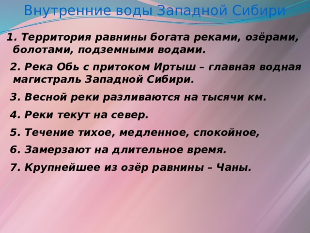 Внутренние воды Западной Сибири  1. Территория равнины богата реками, озёрами, болотами, подземными водами.  2. Река Обь с притоком Иртыш – главная водная магистраль Западной Сибири.  3. Весной реки разливаются на тысячи км.  4. Реки текут на север.  5. Течение тихое, медленное, спокойное,  6. Замерзают на длительное время.  7. Крупнейшее из озёр равнины – Чаны.  
