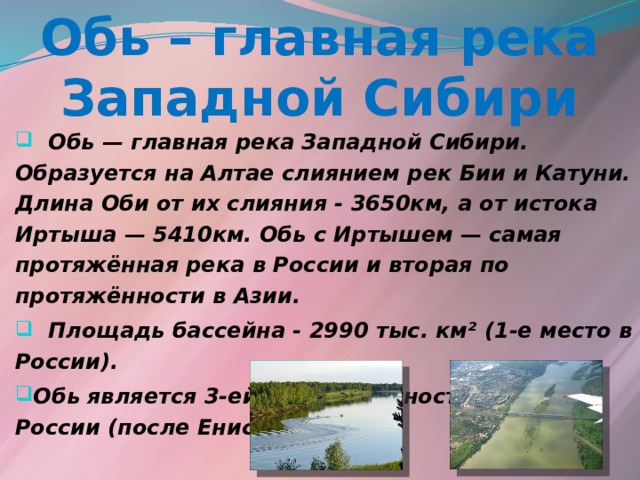 Обь – главная река Западной Сибири  Обь — главная река Западной Сибири. Образуется на Алтае слиянием рек Бии и Катуни. Длина Оби от их слияния - 3650км, а от истока Иртыша — 5410км. Обь с Иртышем — самая протяжённая река в России и вторая по протяжённости в Азии.  Площадь бассейна - 2990 тыс. км² (1-е место в России). Обь является 3-ей по водоносности рекой России (после Енисея и Лены).    