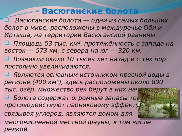Васюганские болота  Васюганские болота — одни из самых больших болот в мире, расположены в междуречье Оби и Иртыша, на территории Васюганской равнины.  Площадь 53 тыс. км², протяжённость с запада на восток — 573 км, с севера на юг — 320 км.  Возникли около 10 тысяч лет назад и с тех пор постоянно увеличиваются.  Являются основным источником пресной воды в регионе (400 км³), здесь расположены около 800 тыс. озёр, множество рек берут в них начало .  Болота содержат огромные запасы торфа и противодействуют парниковому эффекту, связывая углерод, являются домом для многочисленной местной фауны, в том числе редкой.   