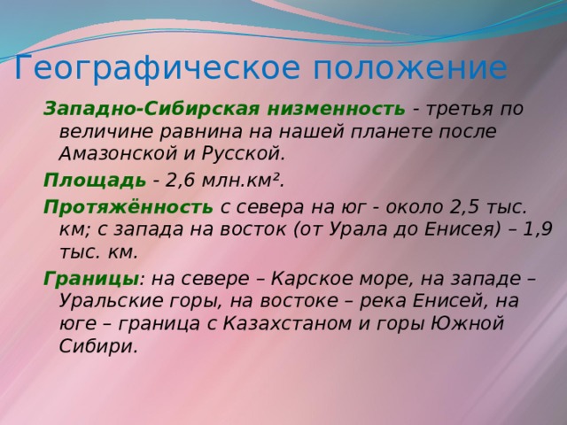 Географическое положение Западно-Сибирская низменность - третья  по величине равнина на нашей планете после Амазонской и Русской. Площадь - 2,6 млн.км². Протяжённость  с севера на юг - около 2,5 тыс. км; с запада на восток (от Урала до Енисея) – 1,9 тыс. км. Границы : на севере – Карское море, на западе – Уральские горы, на востоке – река Енисей, на юге – граница с Казахстаном и горы Южной Сибири. 