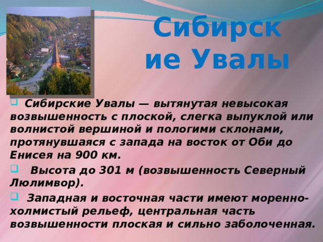 Сибирские Увалы  Сибирские Увалы — вытянутая невысокая возвышенность с плоской, слегка выпуклой или волнистой вершиной и пологими склонами, протянувшаяся с запада на восток от Оби до Енисея на 900 км.  Высота до 301 м (возвышенность Северный Люлимвор).  Западная и восточная части имеют моренно-холмистый рельеф, центральная часть возвышенности плоская и сильно заболоченная.  