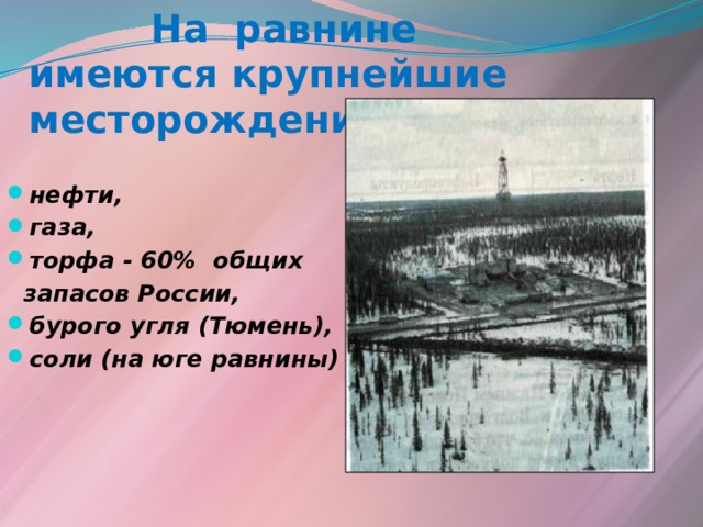  На равнине имеются крупнейшие месторождения :  нефти, газа, торфа - 60% общих  запасов России, бурого угля (Тюмень), соли (на юге равнины)  