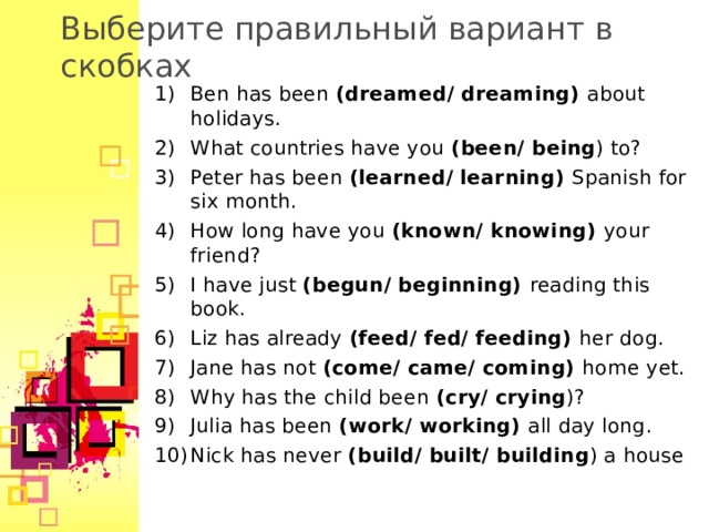 Выберите правильный вариант в скобках Ben has been (dreamed/ dreaming)  about holidays. What countries have you (been/ being ) to? Peter has been (learned/ learning) Spanish for six month. How long have you (known/ knowing) your friend? I have just (begun/ beginning) reading this book. Liz has already (feed/ fed/ feeding) her dog. Jane has not (come/ came/ coming) home yet. Why has the child been (cry/ crying )? Julia has been (work/ working) all day long. Nick has never (build/ built/ building ) a house    