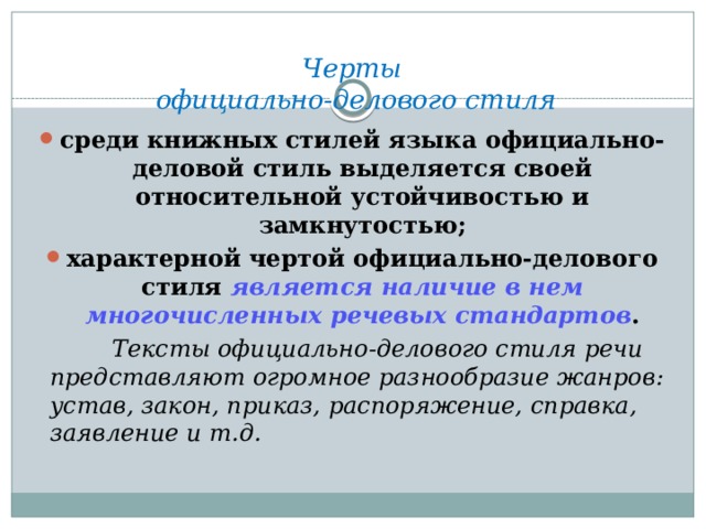 Черты  официально-делового стиля с реди книжных стилей языка официально-деловой стиль выделяется своей относительной устойчивостью и замкнутостью; характерной чертой официально-делового стиля является наличие в нем многочисленных речевых стандартов .  Тексты официально-делового стиля речи представляют огромное разнообразие жанров: устав, закон, приказ, распоряжение, справка, заявление и т.д. 