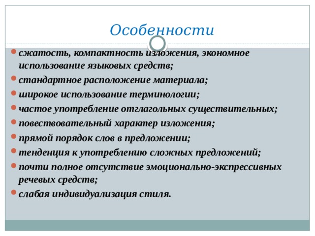 Особенности  сжатость, компактность изложения, экономное использование языковых средств; стандартное расположение материала; широкое использование терминологии; частое употребление отглагольных существительных; повествовательный характер изложения; прямой порядок слов в предложении; тенденция к употреблению сложных предложений; почти полное отсутствие эмоционально-экспрессивных речевых средств; слабая индивидуализация стиля.    