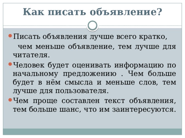 Как писать объявление?   Писать объявления лучше всего кратко,  чем меньше объявление, тем лучше для читателя. Человек будет оценивать информацию по начальному предложению . Чем больше будет в нём смысла и меньше слов, тем лучше для пользователя. Чем проще составлен текст объявления, тем больше шанс, что им заинтересуются. 