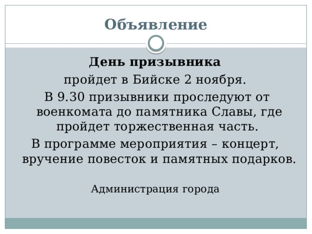 Объявление  День призывника  пройдет в Бийске 2 ноября.  В 9.30 призывники проследуют от военкомата до памятника Славы, где пройдет торжественная часть. В программе мероприятия – концерт, вручение повесток и памятных подарков. Администрация города 