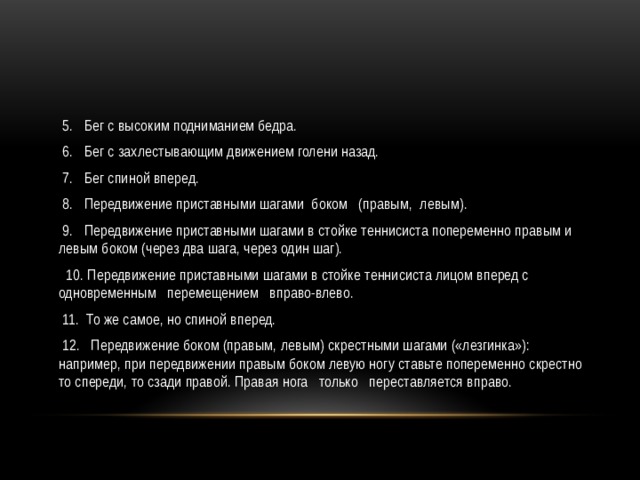  5.   Бег с высоким подниманием бедра.  6.   Бег с захлестывающим движением голени назад.  7.   Бег спиной вперед.  8.   Передвижение приставными шагами  боком   (правым,  левым).  9.   Передвижение приставными шагами в стойке теннисиста попеременно правым и левым боком (через два шага, через один шаг).  10. Передвижение приставными шагами в стойке теннисиста лицом вперед с одновременным   перемещением   вправо-влево.  11.  То же самое, но спиной вперед.  12.   Передвижение боком (правым, левым) скрестными шагами («лезгинка»): например, при передвижении правым боком левую ногу ставьте попеременно скрестно то спереди, то сзади правой. Правая нога   только   переставляется вправо. 