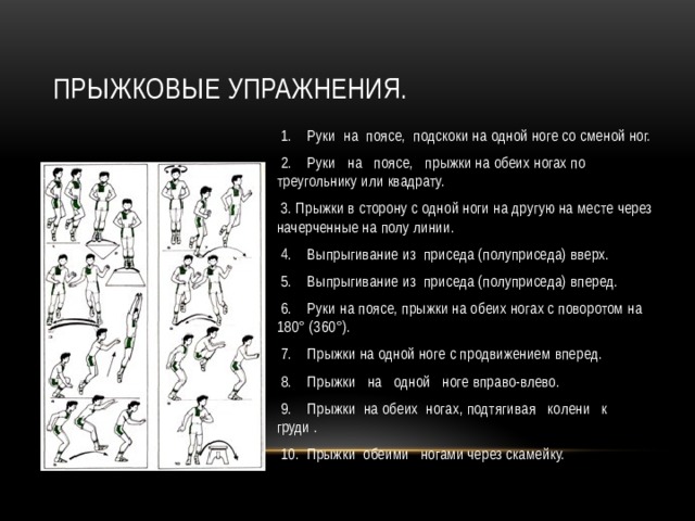 Прыжковые упражнения.  1.    Руки  на  поясе,  подскоки на одной ноге со сменой ног.  2.    Руки   на   поясе,   прыжки на обеих ногах по треугольнику или квадрату.  3. Прыжки в сторону с одной ноги на другую на месте через начерченные на полу линии.  4.    Выпрыгивание из  приседа (полуприседа) вверх.  5.    Выпрыгивание из  приседа (полуприседа) вперед.  6.    Руки на поясе, прыжки на обеих ногах с поворотом на 180° (360°).  7.    Прыжки на одной ноге с продвижением вперед.  8.    Прыжки   на   одной   ноге вправо-влево.  9.    Прыжки  на обеих  ногах, подтягивая   колени   к   груди .  10.  Прыжки  обеими   ногами через скамейку. 