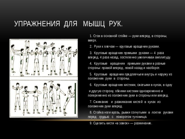Упражнения  для   мышц  рук.  1. Стоя в основной стойке — руки вперед, в стороны, вверх.  2.  Руки к плечам — круговые вращения руками.  3.  Круговые вращения прямыми  руками — 4  раза  вперед, 4 раза назад, постепенно увеличивая амплитуду.  4.  Круговые   вращения   прямыми руками в разные стороны: правой вперед, левой назад и наоборот.  5.  Круговые  вращения предплечьем внутрь и наружу из положения  руки  в  стороны.  6.  Круговые вращения кистями, сжатыми в кулак, в одну  и другую сторону, обеими кистями одновременно и попеременно из положения руки в стороны или вперед.  7. Сжимание   и  разжимание кистей  в  кулак  из  положения руки вперед.  8. Стойка ноги врозь, рывки согнутыми  в  локтях  руками перед   грудью   с   поворотом туловища.  9. Сцепить кисти «в замок» — разминание. 