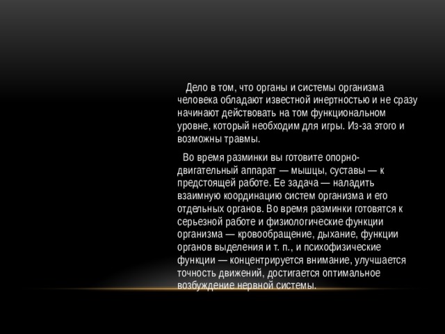  Дело в том, что органы и системы организма человека обладают известной инертностью и не сразу начинают действовать на том функциональном уровне, который необходим для игры. Из-за этого и возможны травмы.  Во время разминки вы готовите опорно-двигательный аппарат — мышцы, суставы — к предстоящей работе. Ее задача — наладить взаимную координацию систем организма и его отдельных органов. Во время разминки готовятся к серьезной работе и физиологические функции организма — кровообращение, дыхание, функции органов выделения и т. п., и психофизические функции — концентрируется внимание, улучшается точность движений, достигается оптимальное возбуждение нервной системы. 