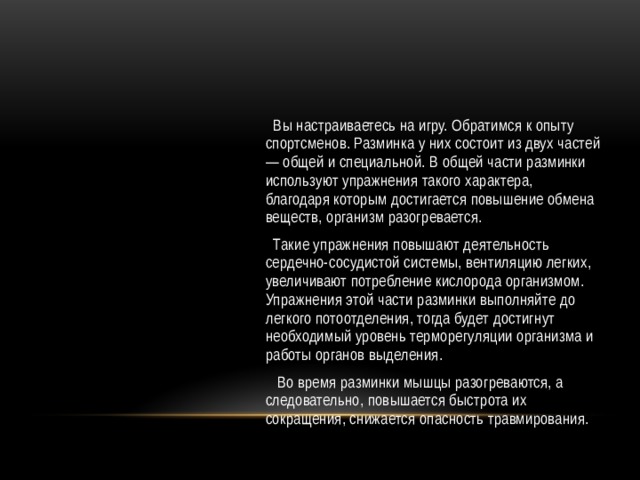  Вы настраиваетесь на игру. Обратимся к опыту спортсменов. Разминка у них состоит из двух частей — общей и специальной. В общей части разминки используют упражнения такого характера, благодаря которым достигается повышение обмена веществ, организм разогревается.  Такие упражнения повышают деятельность сердечно-сосудистой системы, вентиляцию легких, увеличивают потребление кислорода организмом. Упражнения этой части разминки выполняйте до легкого потоотделения, тогда будет достигнут необходимый уровень терморегуляции организма и работы органов выделения.  Во время разминки мышцы разогреваются, а следовательно, повышается быстрота их сокращения, снижается опасность травмирования. 