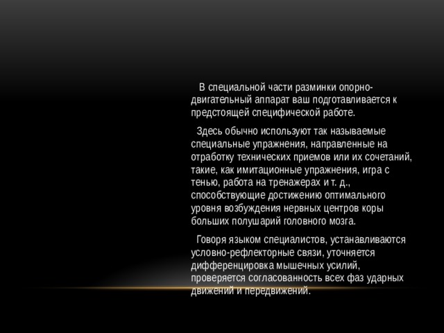  В специальной части разминки опорно-двигательный аппарат ваш подготавливается к предстоящей специфической работе.  Здесь обычно используют так называемые специальные упражнения, направленные на отработку технических приемов или их сочетаний, такие, как имитационные упражнения, игра с тенью, работа на тренажерах и т. д., способствующие достижению оптимального уровня возбуждения нервных центров коры больших полушарий головного мозга.  Говоря языком специалистов, устанавливаются условно-рефлекторные связи, уточняется дифференцировка мышечных усилий, проверяется согласованность всех фаз ударных движений и передвижений. 