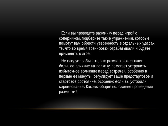  Если вы проводите разминку перед игрой с соперником, подберите такие упражнения, которые помогут вам обрести уверенность в отдельных ударах: те, что во время тренировки отрабатывали и будете применять в игре.  Не следует забывать, что разминка оказывает большое влияние на психику, помогает устранить избыточное волнение перед встречей, особенно в первые ее минуты, регулирует ваше предстартовое и стартовое состояние, особенно если вы устроили соревнование. Каковы общие положения проведения разминки? 