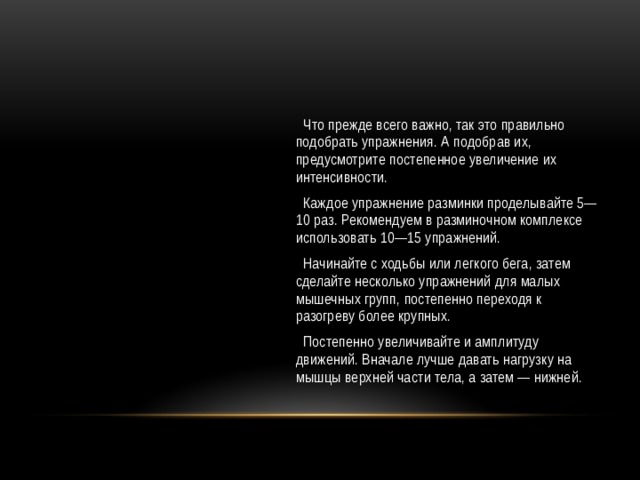  Что прежде всего важно, так это правильно подобрать упражнения. А подобрав их, предусмотрите постепенное увеличение их интенсивности.  Каждое упражнение разминки проделывайте 5— 10 раз. Рекомендуем в разминочном комплексе использовать 10—15 упражнений.  Начинайте с ходьбы или легкого бега, затем сделайте несколько упражнений для малых мышечных групп, постепенно переходя к разогреву более крупных.  Постепенно увеличивайте и амплитуду движений. Вначале лучше давать нагрузку на мышцы верхней части тела, а затем — нижней. 