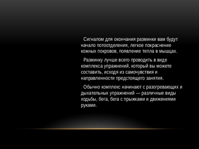  Сигналом для окончания разминки вам будут начало потоотделения, легкое покраснение кожных покровов, появление тепла в мышцах.  Разминку лучше всего проводить в виде комплекса упражнений, который вы можете составить, исходя из самочувствия и направленности предстоящего занятия.  Обычно комплекс начинают с разогревающих и дыхательных упражнений — различные виды ходьбы, бега, бега с прыжками и движениями руками. 