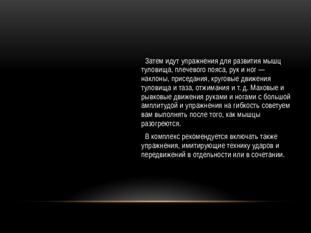  Затем идут упражнения для развития мышц туловища, плечевого пояса, рук и ног — наклоны, приседания, круговые движения туловища и таза, отжимания и т. д. Маховые и рывковые движения руками и ногами с большой амплитудой и упражнения на гибкость советуем вам выполнять после того, как мышцы разогреются.  В комплекс рекомендуется включать также упражнения, имитирующие технику ударов и передвижений в отдельности или в сочетании. 