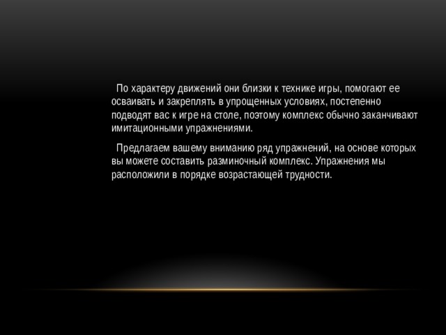 По характеру движений они близки к технике игры, помогают ее осваивать и закреплять в упрощенных условиях, постепенно подводят вас к игре на столе, поэтому комплекс обычно заканчивают имитационными упражнениями.  Предлагаем вашему вниманию ряд упражнений, на основе которых вы можете составить разминочный комплекс. Упражнения мы расположили в порядке возрастающей трудности. 