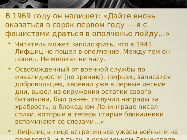 В 1969 году он напишет: «Дайте вновь оказаться в сорок первом году — я с фашистами драться в ополченье пойду…» Читатель может заподозрить, что в 1941 Лифшиц не пошел в ополчение. Между тем он пошел. Не мешкал ни часу. Освобожденный от военной службы по инвалидности (по зрению), Лифшиц записался добровольцем, «воевал уже в первые летние дни, вывел из окружения остатки своего батальона, был ранен, получил награды за храбрость, в блокадном Ленинграде писал стихи, которые и теперь старые блокадники вспоминают со слезами…»  Лифшиц в лицо встретил все ужасы войны: и на передовой, и в тылу, в осажденном Ленинграде. 