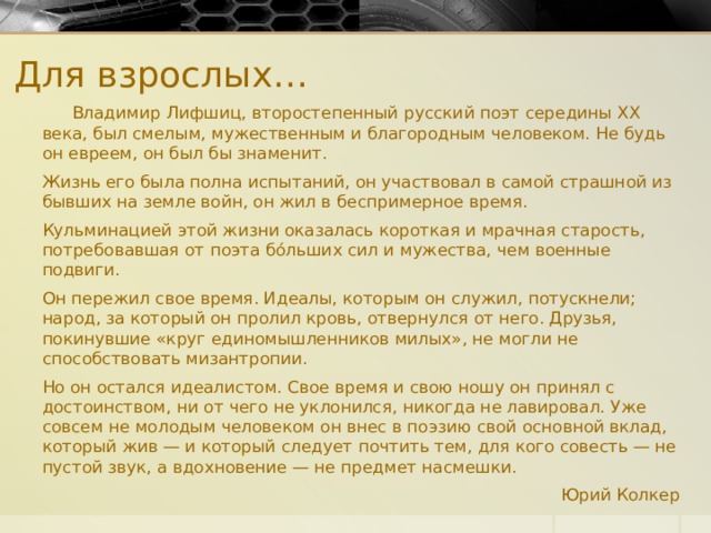 Для взрослых…  Владимир Лифшиц, второстепенный русский поэт середины XX века, был смелым, мужественным и благородным человеком. Не будь он евреем, он был бы знаменит. Жизнь его была полна испытаний, он участвовал в самой страшной из бывших на земле войн, он жил в беспримерное время. Кульминацией этой жизни оказалась короткая и мрачная старость, потребовавшая от поэта бóльших сил и мужества, чем военные подвиги. Он пережил свое время. Идеалы, которым он служил, потускнели; народ, за который он пролил кровь, отвернулся от него. Друзья, покинувшие «круг единомышленников милых», не могли не способствовать мизантропии. Но он остался идеалистом. Свое время и свою ношу он принял с достоинством, ни от чего не уклонился, никогда не лавировал. Уже совсем не молодым человеком он внес в поэзию свой основной вклад, который жив — и который следует почтить тем, для кого совесть — не пустой звук, а вдохновение — не предмет насмешки. Юрий Колкер  