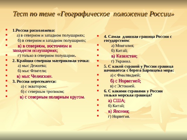 Тест по теме «Географическое положение России»   1.Россия расположена:  а) в северном и западном полушариях;  б) в северном и западном полушариях;  в) в северном, восточном и западном полушариях;  г) только в северном полушарии . 2. Крайняя северная материковая точка:  а) мыс Дежнева;  б) мыс Флигели;  в) мыс Челюскин . 3. Россия пересекается:  а) с экватором;  б) с северным тропиком;  в) с северным полярным кругом . 4. Самая длинная граница России с государством :  а) Монголия;  б) Китай;  в) Казахстан;  г) Украина. 5. С какой страной у России граница начинается с берега Баренцева моря:  а) с Финляндией;  б) с Норвегией;  в) с Эстонией. 6. С какими странами у России только морская граница?  а) США;  б) Китай;  в) Япония;  г) Норвегия.  