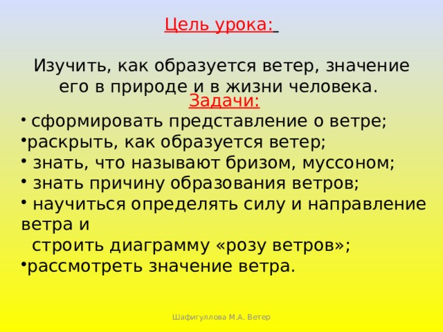 Цель урока:    Изучить, как образуется ветер, значение его в природе и в жизни человека. Задачи:  сформировать представление о ветре; раскрыть, как образуется ветер;  знать, что называют бризом, муссоном;  знать причину образования ветров;  научиться определять силу и направление ветра и  строить диаграмму «розу ветров»; рассмотреть значение ветра. Шафигуллова М.А. Ветер 