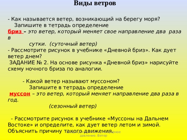 Виды ветров - Как называется ветер, возникающий на берегу моря?  Запишите в тетрадь определение бриз – это ветер, который меняет свое направление два раза в  сутки . (суточный ветер) - Рассмотрите рисунок в учебнике «Дневной бриз». Как дует ветер днем?  ЗАДАНИЕ № 2. На основе рисунка «Дневной бриз» нарисуйте схему ночного бриза по аналогии.  - Какой ветер называют муссоном?  Запишите в тетрадь определение  муссон  – это ветер, который меняет направление два раза в год.  (сезонный ветер)   - Рассмотрите рисунок в учебнике «Муссоны на Дальнем Востоке» и определите, как дует ветер летом и зимой. Объяснить причину такого движения. Шафигуллова М.А. Атмосферное давление. Ветер 