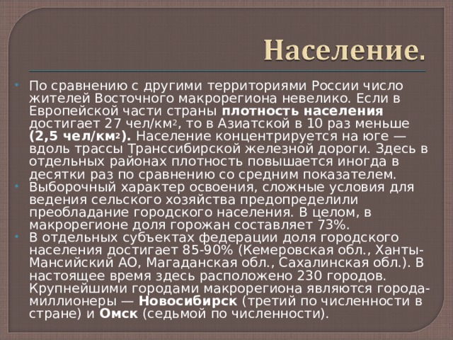 По сравнению с другими территориями России число жителей Восточного макрорегиона невелико. Если в Европейской части страны плотность населения достигает 27 чел/км 2 , то в Азиатской в 10 раз меньше (2,5 чел/км 2 ). Население концентрируется на юге — вдоль трассы Транссибирской железной дороги. Здесь в отдельных районах плотность повышается иногда в десятки раз по сравнению со средним показателем. Выборочный характер освоения, сложные условия для ведения сельского хозяйства предопределили преобладание городского населения. В целом, в макрорегионе доля горожан составляет 73%. В отдельных субъектах федерации доля городского населения достигает 85-90% (Кемеровская обл., Ханты-Мансийский АО, Магаданская обл., Сахалинская обл.). В настоящее время здесь расположено 230 городов. Крупнейшими городами макрорегиона являются города-миллионеры — Новосибирск (третий по численности в стране) и Омск (седьмой по численности).   