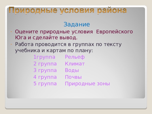 Задание Оцените природные условия Европейского Юга и сделайте вывод. Работа проводится в группах по тексту учебника и картам по плану:  1группа Рельеф  2 группа Климат  3 группа Воды  4 группа Почвы  5 группа Природные зоны 