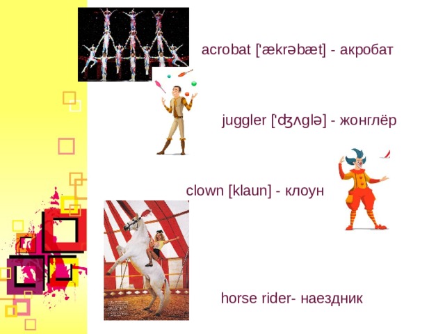 acrobat ['ækrəbæt] - акробат juggler ['ʤʌglə] - жонглёр clown [klaun] - клоун horse rider - наездник  