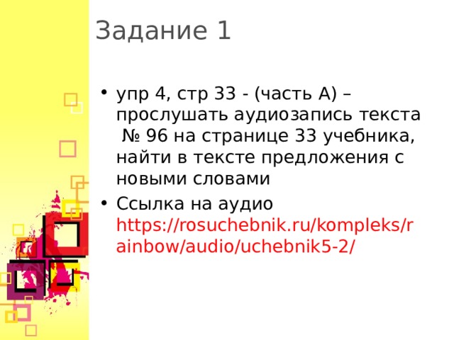 Задание 1 упр 4, стр 33 - (часть A ) – прослушать аудиозапись текста № 96 на странице 33 учебника, найти в тексте предложения с новыми словами Ссылка на аудио https://rosuchebnik.ru/kompleks/rainbow/audio/uchebnik5-2/  