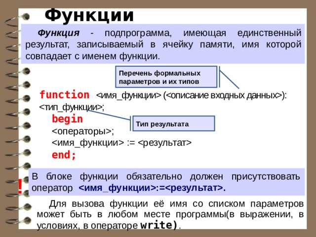 Функции Функция - подпрограмма, имеющая единственный результат, записываемый в ячейку памяти, имя которой совпадает с именем функции. Перечень формальных параметров и их типов function  (): ; begin ;  :=  end; Тип результата В блоке функции обязательно должен присутствовать оператор :=. ! Для вызова функции её имя со списком параметров может быть в любом месте программы(в выражении, в условиях, в операторе write) .  