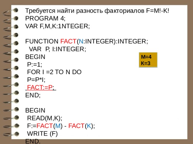 Требуется найти разность факториалов F=M!-K! PROGRAM 4; VAR F,M,K:1NTEGER;  FUNCTION FACT ( N :INTEGER):INTEGER;  VAR P, I:INTEGER; BEGIN  P:=1;  FOR I =2 TO N DO  P=P*I;  FACT:=P ; END; BEGIN  READ(M,K);  F:= FACT ( M ) - FACT ( K );  WRITE (F) END. М=4 К=3 