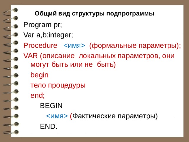Общий вид структуры подпрограммы Program pr; Var a,b:integer; Рrосеdurе  (формальные параметры); VAR (описание локальных параметров, они могут быть или не быть)  begin  тело процедуры  end;   BEGIN      ( Фактические параметры)   END. 