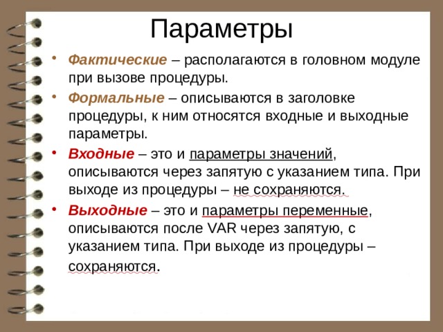 Параметры Фактические – располагаются в головном модуле при вызове процедуры. Формальные – описываются в заголовке процедуры, к ним относятся входные и выходные параметры. Входные – это и параметры значений , описываются через запятую с указанием типа. При выходе из процедуры – не сохраняются. Выходные  – это и параметры переменные , описываются после VAR через запятую, с указанием типа. При выходе из процедуры – сохраняются . 