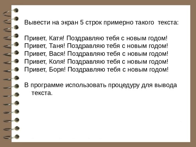 Вывести на экран 5 строк примерно такого текста: Привет, Катя! Поздравляю тебя с новым годом! Привет, Таня! Поздравляю тебя с новым годом! Привет, Вася! Поздравляю тебя с новым годом! Привет, Коля! Поздравляю тебя с новым годом! Привет, Боря! Поздравляю тебя с новым годом! В программе использовать процедуру для вывода текста. 