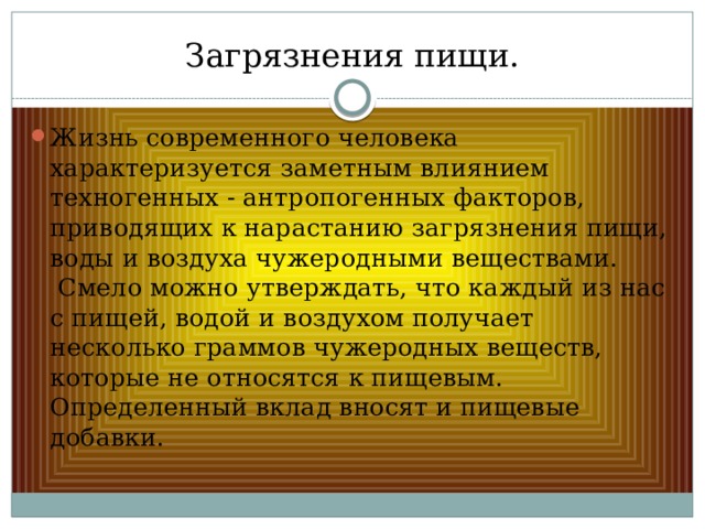 Загрязнения пищи. Жизнь современного человека характеризуется заметным влиянием техногенных - антропогенных факторов, приводящих к нарастанию загрязнения пищи, воды и воздуха чужеродными веществами.   Смело можно утверждать, что каждый из нас с пищей, водой и воздухом получает несколько граммов чужеродных веществ, которые не относятся к пищевым. Определенный вклад вносят и пищевые добавки. 