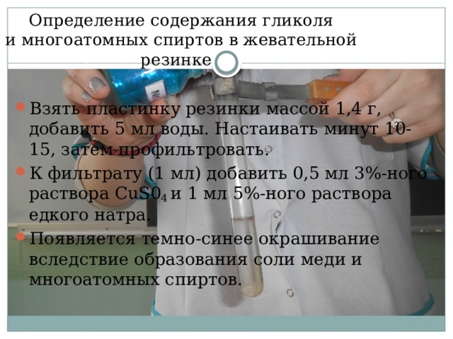  Определение содержания гликоля  и многоатомных спиртов в жевательной резинке Взять пластинку резинки массой 1,4 г, добавить 5 мл воды. Настаивать минут 10-15, затем профильтровать. К фильтрату (1 мл) добавить 0,5 мл 3%-ного раствора CuS0 4 и 1 мл 5%-ного раствора едкого натра. Появляется темно-синее окрашивание вследствие обра­зования соли меди и многоатомных спиртов.    