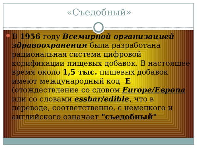 «Съедобный» В 1956 году Всемирной организацией здравоохранения была разработана рациональная система цифровой кодификации пищевых добавок. В настоящее время около 1,5 тыс. пищевых добавок имеют международный код Е (отождествление со словом Europe/Европа или со словами essbar/edible , что в переводе, соответственно, с немецкого и английского означает 