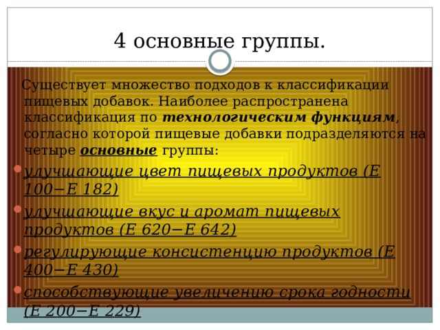 4 основные группы.  Существует множество подходов к классификации пищевых добавок. Наиболее распространена классификация по технологическим функциям , согласно которой пищевые добавки подразделяются на четыре основные группы: улучшающие цвет пищевых продуктов (Е 100−Е 182) улучшающие вкус и аромат пищевых продуктов (Е 620−Е 642) регулирующие консистенцию продуктов (Е 400−Е 430) способствующие увеличению срока годности (Е 200−Е 229) 