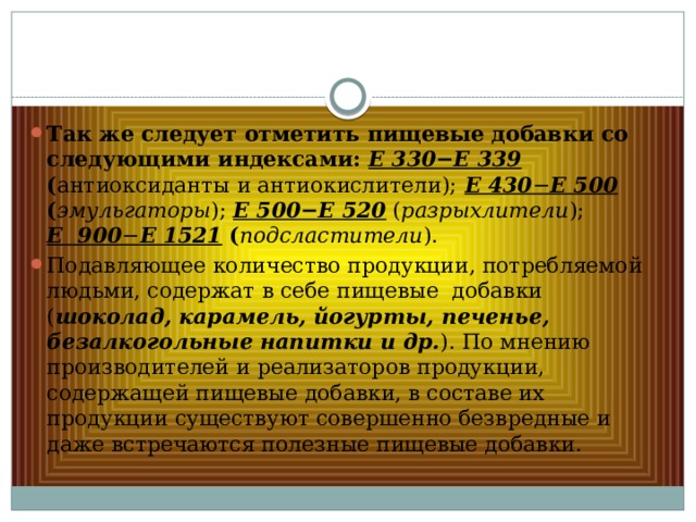 Так же следует отметить пищевые добавки со следующими индексами: Е 330−Е 339 ( антиоксиданты и антиокислители);  Е 430 − Е 500 ( эмульгаторы ); Е 500−Е 520 ( разрыхлители ); Е 900 − Е 1521 ( подсластители ). Подавляющее количество продукции, потребляемой людьми, содержат в себе пищевые добавки ( шоколад, карамель, йогурты, печенье, безалкогольные напитки и др. ). По мнению производителей и реализаторов продукции, содержащей пищевые добавки, в составе их продукции существуют совершенно безвредные и даже встречаются полезные пищевые добавки. 