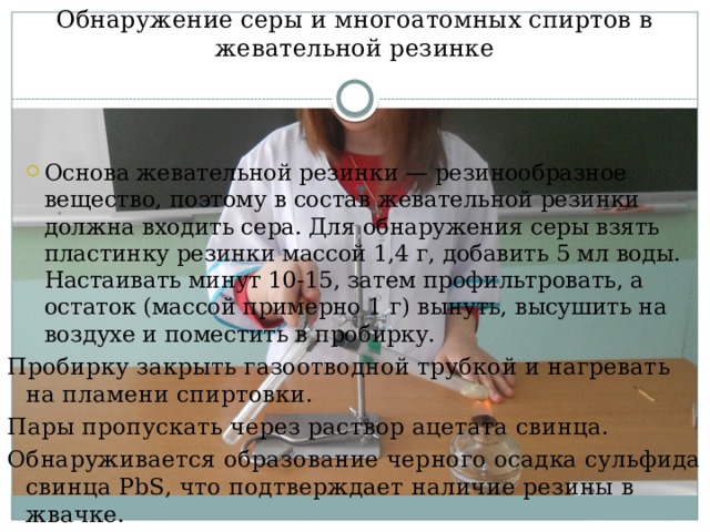 Обнаружение серы и многоатомных спиртов в жевательной резинке Основа жевательной резинки — резинообразное вещество, поэтому в состав жевательной резинки должна входить сера. Для обнаружения серы взять пластинку резинки массой 1,4 г, добавить 5 мл воды. Настаивать минут 10-15, затем профильтровать, а остаток (массой примерно 1 г) вынуть, высушить на воздухе и поместить в пробирку. Основа жевательной резинки — резинообразное вещество, поэтому в состав жевательной резинки должна входить сера. Для обнаружения серы взять пластинку резинки массой 1,4 г, добавить 5 мл воды. Настаивать минут 10-15, затем профильтровать, а остаток (массой примерно 1 г) вынуть, высушить на воздухе и поместить в пробирку. Пробирку закрыть газоотводной трубкой и нагревать на пламени спиртовки. Пары пропускать через раствор ацетата свинца. Обнаруживается образование черного осадка сульфида свинца PbS, что подтверждает наличие резины в жвачке. 