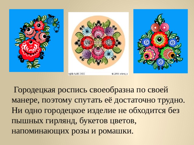  Городецкая роспись своеобразна по своей манере, поэтому спутать её достаточно трудно. Ни одно городецкое изделие не обходится без пышных гирлянд, букетов цветов, напоминающих розы и ромашки. 